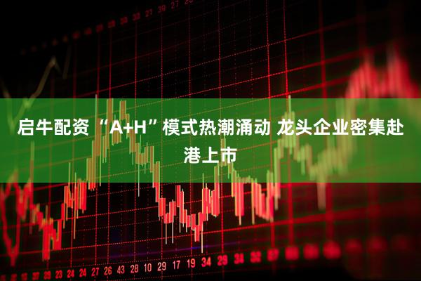 启牛配资 “A+H”模式热潮涌动 龙头企业密集赴港上市