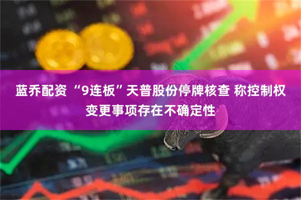 蓝乔配资 “9连板”天普股份停牌核查 称控制权变更事项存在不确定性