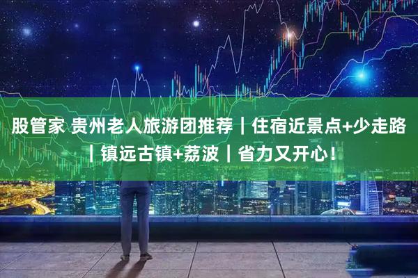 股管家 贵州老人旅游团推荐｜住宿近景点+少走路｜镇远古镇+荔波｜省力又开心！