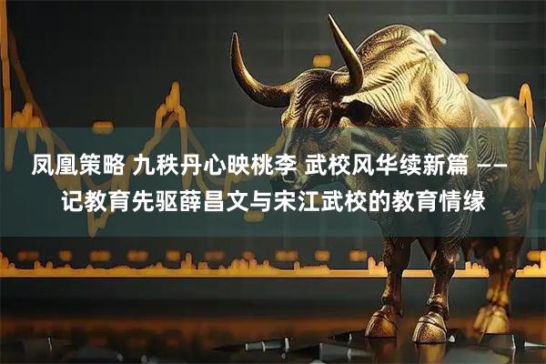 凤凰策略 九秩丹心映桃李 武校风华续新篇 —— 记教育先驱薛昌文与宋江武校的教育情缘