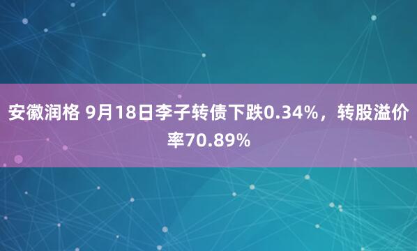 安徽润格 9月18日李子转债下跌0.34%，转股溢价率70.89%