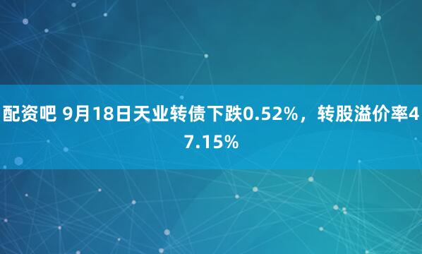 配资吧 9月18日天业转债下跌0.52%，转股溢价率47.15%