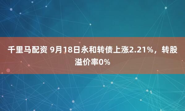 千里马配资 9月18日永和转债上涨2.21%，转股溢价率0%