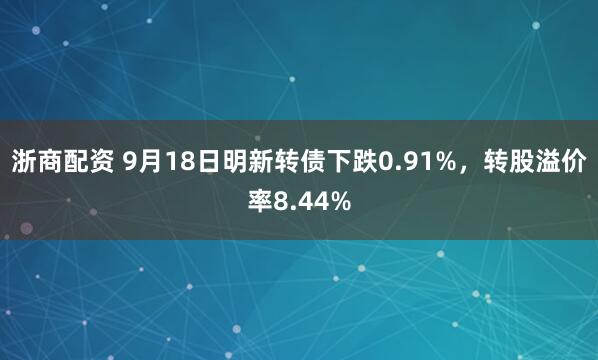 浙商配资 9月18日明新转债下跌0.91%，转股溢价率8.44%