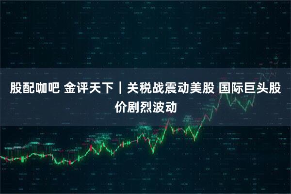 股配咖吧 金评天下｜关税战震动美股 国际巨头股价剧烈波动