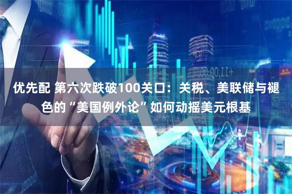 优先配 第六次跌破100关口：关税、美联储与褪色的“美国例外论”如何动摇美元根基
