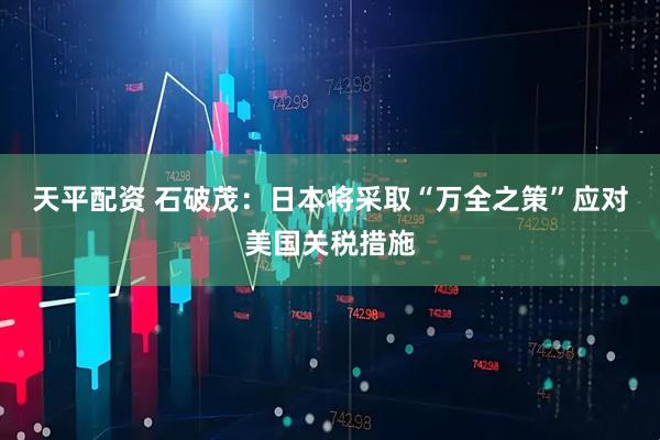 天平配资 石破茂：日本将采取“万全之策”应对美国关税措施