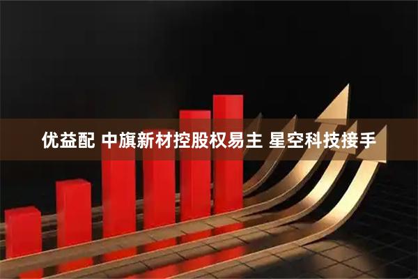 优益配 中旗新材控股权易主 星空科技接手
