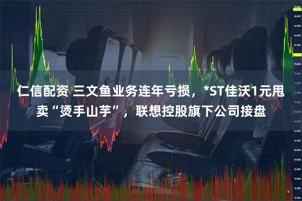 仁信配资 三文鱼业务连年亏损，*ST佳沃1元甩卖“烫手山芋”，联想控股旗下公司接盘
