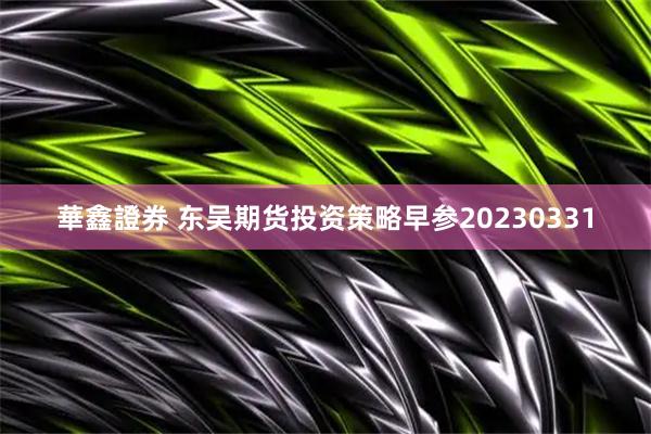 華鑫證券 东吴期货投资策略早参20230331