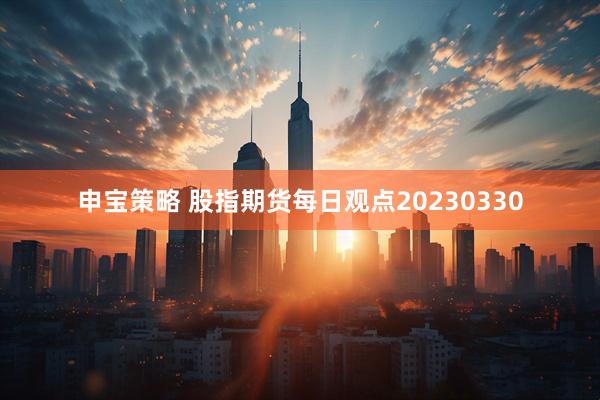 申宝策略 股指期货每日观点20230330