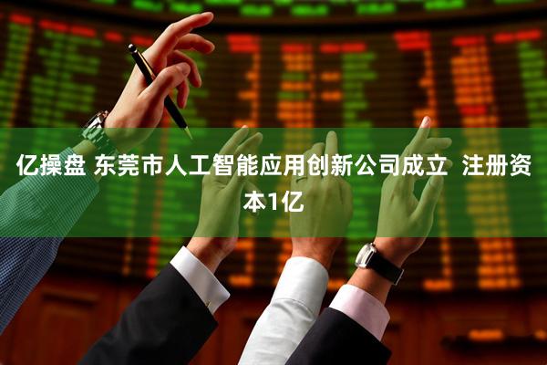 亿操盘 东莞市人工智能应用创新公司成立  注册资本1亿