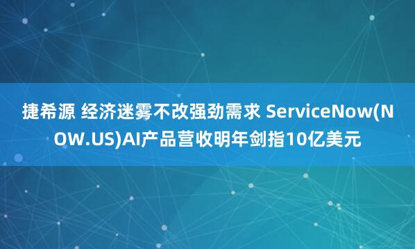 捷希源 经济迷雾不改强劲需求 ServiceNow(NOW.US)AI产品营收明年剑指10亿美元