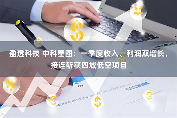 盈透科技 中科星图：一季度收入、利润双增长，接连斩获四城低空项目