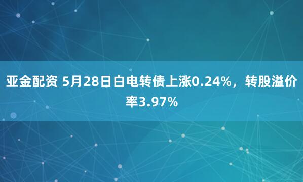 亚金配资 5月28日白电转债上涨0.24%，转股溢价率3.97%