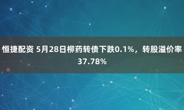 恒捷配资 5月28日柳药转债下跌0.1%，转股溢价率37.78%