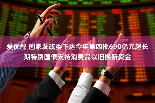 爱优配 国家发改委下达今年第四批690亿元超长期特别国债支持消费品以旧换新资金