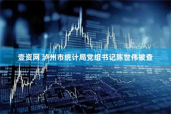 壹资网 泸州市统计局党组书记陈世伟被查