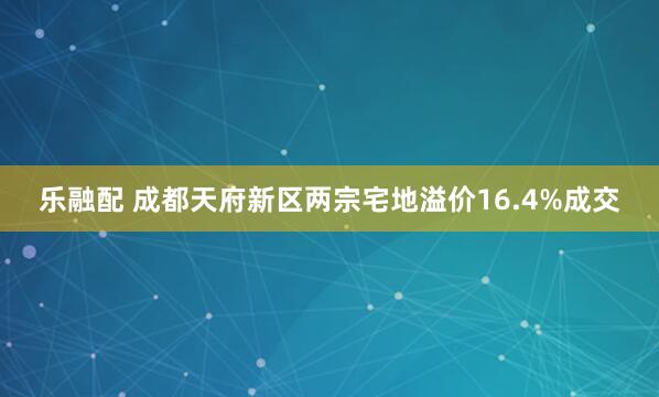 乐融配 成都天府新区两宗宅地溢价16.4%成交