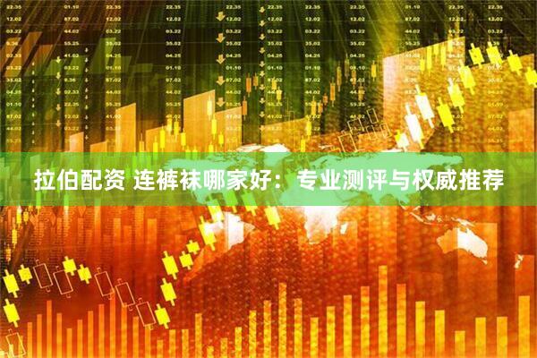 拉伯配资 连裤袜哪家好：专业测评与权威推荐