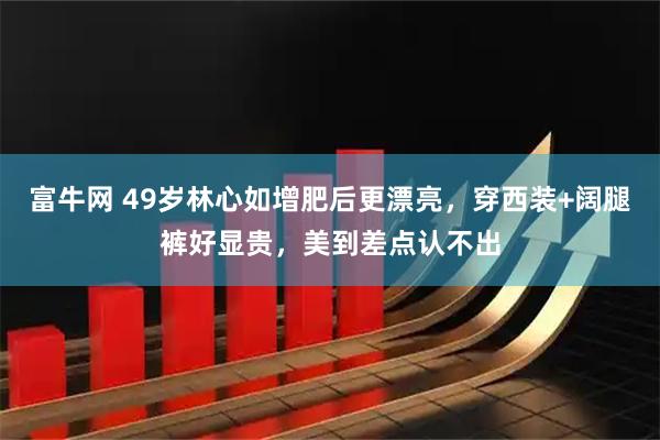 富牛网 49岁林心如增肥后更漂亮，穿西装+阔腿裤好显贵，美到差点认不出