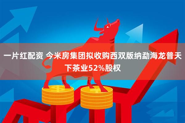 一片红配资 今米房集团拟收购西双版纳勐海龙普天下茶业52%股权