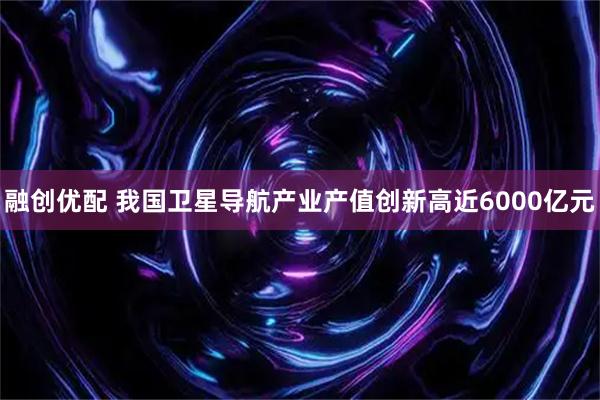 融创优配 我国卫星导航产业产值创新高近6000亿元