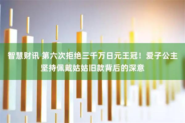 智慧财讯 第六次拒绝三千万日元王冠!爱子公主坚持佩戴姑姑旧款背后的深意