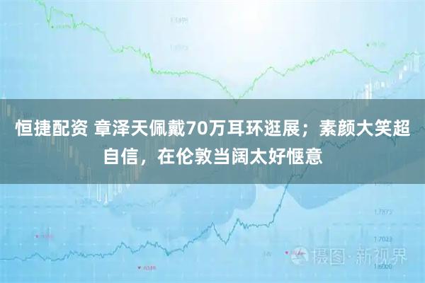 恒捷配资 章泽天佩戴70万耳环逛展;素颜大笑超自信,在伦敦当阔太好惬意